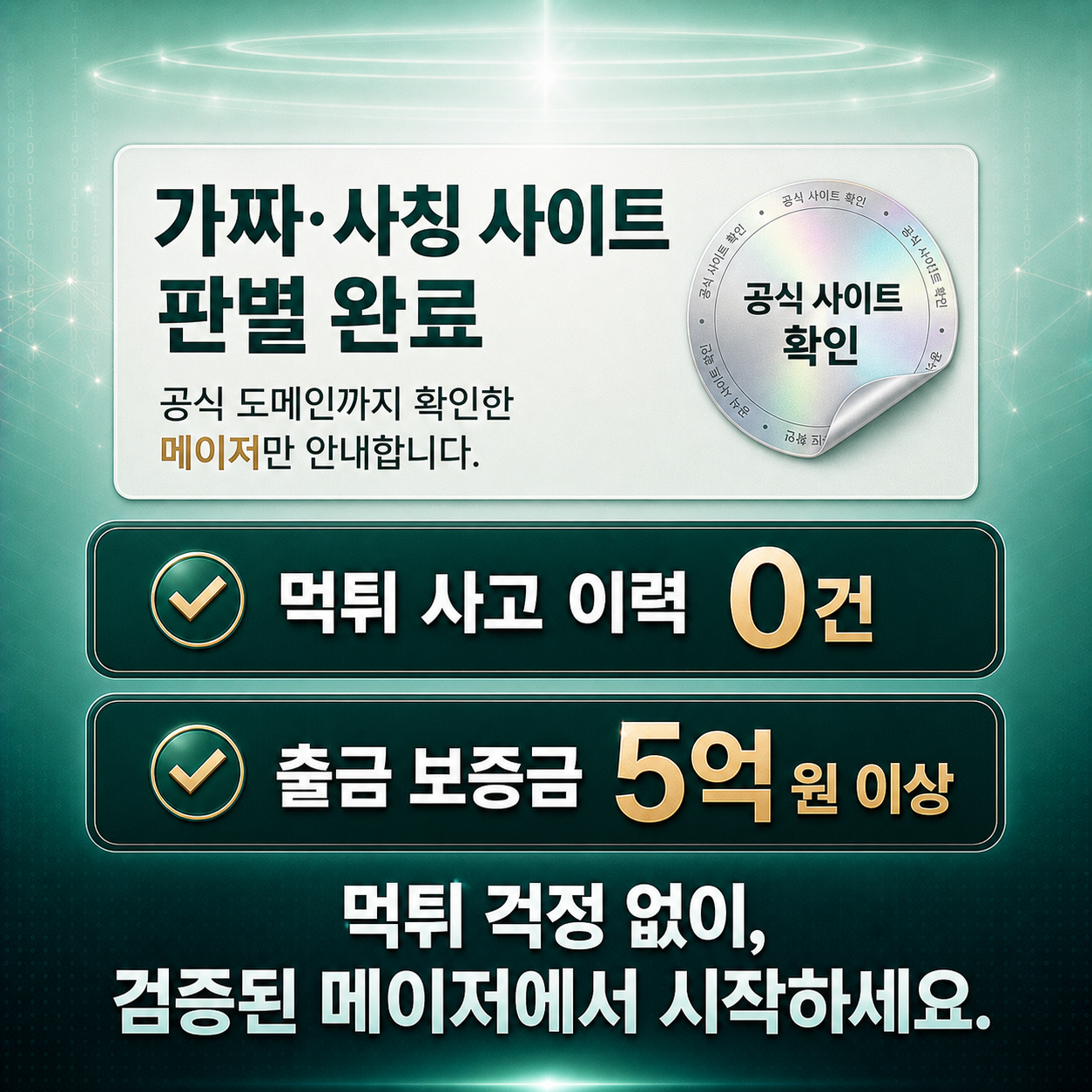 가짜·사칭 사이트 판별 완료. 공식 도메인까지 확인한 메이저만 안내합니다. 먹튀 사고 이력 0건, 출금 보증금 5억 원 이상. 먹튀 걱정 없이 검증된 메이저에서 시작하세요.